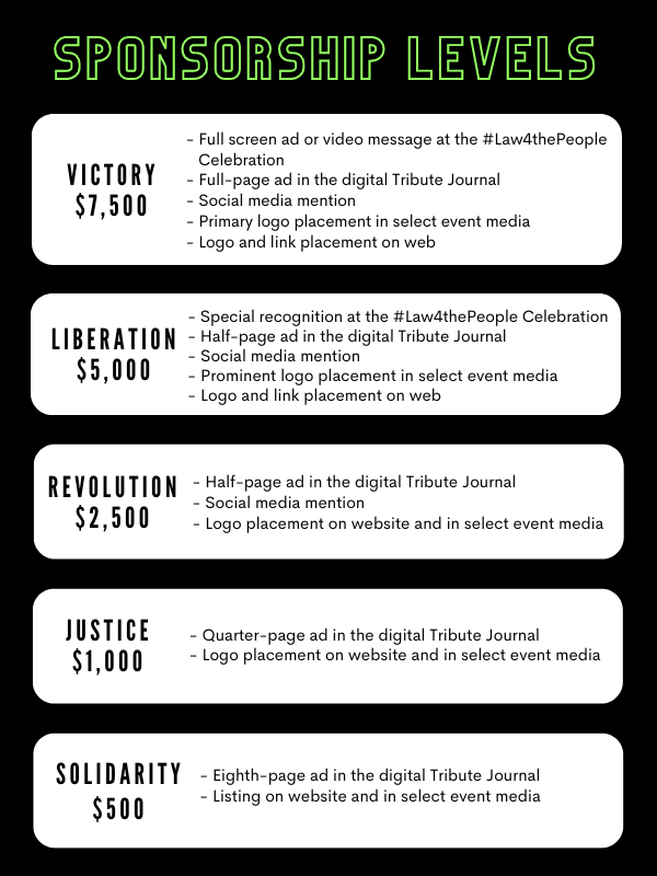 SPONSORSHIP LEVELS: Victory ($7,500): 10 Convention Registrations, Full-page ad (6"w x 9"h) in the digital Tribute Journal, Special recognition at the #Law4thePeople Celebration and Awards Ceremony, Primary logo placement in select event media, Social media mentions leading up to event. Liberation ($5,000): 8 Convention Registrations, Half-page ad (6"w x 4.5"h) in the digital Tribute Journal, Prominent logo placement in select event media. Revolution ($3,000): 6 Convention Registrations, Half-page ad (6"w x 4.5"h) in the digital Tribute Journal, Logo placement in select event media. Justice ($1,500): 4 Convention Registrations, Quarter-page ad (3"w x 4.5"h or 6"w x 2.5"h) in the digital Tribute Journal, Logo placement in select event media. Resistance ($1,000): 2 Convention Registrations, Quarter-page ad (3"w x 4.5"h or 6"w x 2.5"h) in the digital Tribute Journal, Listing in select event media. Solidarity ($500): 1 Convention Registration, Eighth-page ad (3"w x 2.5"h) in the digital Tribute Journal, Listing in select event media.